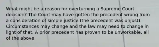 What might be a reason for overturning a Supreme Court decision? The Court may have gotten the precedent wrong from a consideration of simple justice (the precedent was unjust). Circumstances may change and the law may need to change in light of that. A prior precedent has proven to be unworkable. all of the above