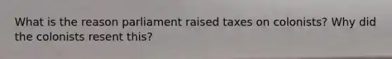 What is the reason parliament raised taxes on colonists? Why did the colonists resent this?