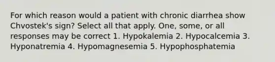 For which reason would a patient with chronic diarrhea show Chvostek's sign? Select all that apply. One, some, or all responses may be correct 1. Hypokalemia 2. Hypocalcemia 3. Hyponatremia 4. Hypomagnesemia 5. Hypophosphatemia