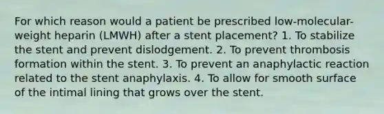 For which reason would a patient be prescribed low-molecular-weight heparin (LMWH) after a stent placement? 1. To stabilize the stent and prevent dislodgement. 2. To prevent thrombosis formation within the stent. 3. To prevent an anaphylactic reaction related to the stent anaphylaxis. 4. To allow for smooth surface of the intimal lining that grows over the stent.