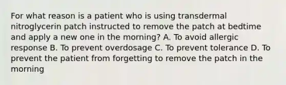 For what reason is a patient who is using transdermal nitroglycerin patch instructed to remove the patch at bedtime and apply a new one in the morning? A. To avoid allergic response B. To prevent overdosage C. To prevent tolerance D. To prevent the patient from forgetting to remove the patch in the morning