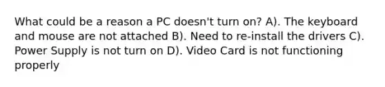 What could be a reason a PC doesn't turn on? A). The keyboard and mouse are not attached B). Need to re-install the drivers C). Power Supply is not turn on D). Video Card is not functioning properly