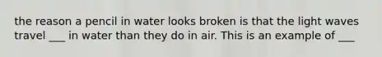 the reason a pencil in water looks broken is that the light waves travel ___ in water than they do in air. This is an example of ___