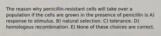 The reason why penicillin-resistant cells will take over a population if the cells are grown in the presence of penicillin is A) response to stimulus. B) natural selection. C) tolerance. D) homologous recombination. E) None of these choices are correct.