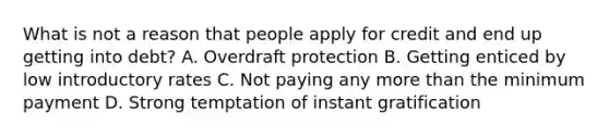 What is not a reason that people apply for credit and end up getting into debt? A. Overdraft protection B. Getting enticed by low introductory rates C. Not paying any <a href='https://www.questionai.com/knowledge/keWHlEPx42-more-than' class='anchor-knowledge'>more than</a> the minimum payment D. Strong temptation of instant gratification