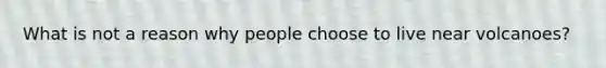 What is not a reason why people choose to live near volcanoes?