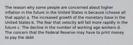 The reason why some people are concerned about higher inflation in the future in the United States is because (choose all that apply) a. The increased growth of the monetary base in the United States b. The fear that velocity will fall more rapidly in the future c. The decline in the number of working age workers d. The concern that the Federal Reserve may have to print money to pay the debt