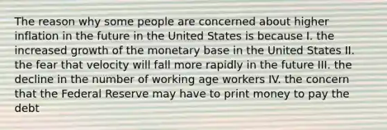 The reason why some people are concerned about higher inflation in the future in the United States is because I. the increased growth of the monetary base in the United States II. the fear that velocity will fall more rapidly in the future III. the decline in the number of working age workers IV. the concern that the Federal Reserve may have to print money to pay the debt