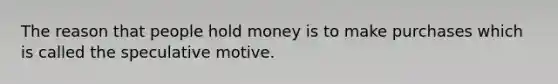 The reason that people hold money is to make purchases which is called the speculative motive.