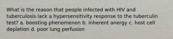 What is the reason that people infected with HIV and tuberculosis lack a hypersensitivity response to the tuberculin test? a. boosting phenomenon b. inherent anergy c. host cell depletion d. poor lung perfusion