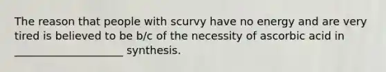 The reason that people with scurvy have no energy and are very tired is believed to be b/c of the necessity of ascorbic acid in ____________________ synthesis.