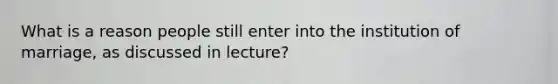 What is a reason people still enter into the institution of marriage, as discussed in lecture?