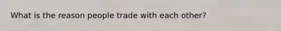 What is the reason people trade with each other?