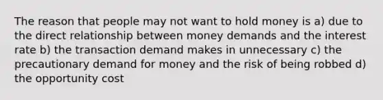 The reason that people may not want to hold money is a) due to the direct relationship between money demands and the interest rate b) the transaction demand makes in unnecessary c) the precautionary demand for money and the risk of being robbed d) the opportunity cost