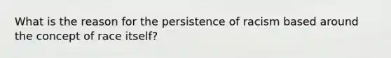 What is the reason for the persistence of racism based around the concept of race itself?