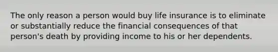 The only reason a person would buy life insurance is to eliminate or substantially reduce the financial consequences of that person's death by providing income to his or her dependents.