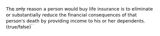 The only reason a person would buy life insurance is to eliminate or substantially reduce the financial consequences of that person's death by providing income to his or her dependents. (true/false)