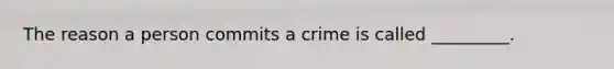 The reason a person commits a crime is called _________.