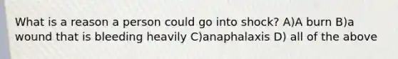 What is a reason a person could go into shock? A)A burn B)a wound that is bleeding heavily C)anaphalaxis D) all of the above