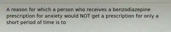 A reason for which a person who receives a benzodiazepine prescription for anxiety would NOT get a prescription for only a short period of time is to