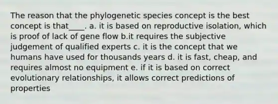 The reason that the phylogenetic species concept is the best concept is that____. a. it is based on reproductive isolation, which is proof of lack of gene flow b.it requires the subjective judgement of qualified experts c. it is the concept that we humans have used for thousands years d. it is fast, cheap, and requires almost no equipment e. if it is based on correct evolutionary relationships, it allows correct predictions of properties