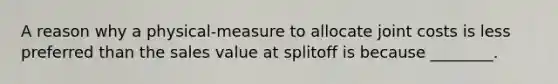 A reason why a physical-measure to allocate joint costs is less preferred than the sales value at splitoff is because ________.