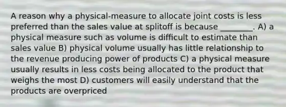 A reason why a physical-measure to allocate joint costs is less preferred than the sales value at splitoﬀ is because ________. A) a physical measure such as volume is diﬃcult to estimate than sales value B) physical volume usually has little relationship to the revenue producing power of products C) a physical measure usually results in less costs being allocated to the product that weighs the most D) customers will easily understand that the products are overpriced