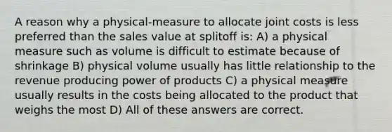 A reason why a physical-measure to allocate joint costs is less preferred than the sales value at splitoff is: A) a physical measure such as volume is difficult to estimate because of shrinkage B) physical volume usually has little relationship to the revenue producing power of products C) a physical measure usually results in the costs being allocated to the product that weighs the most D) All of these answers are correct.