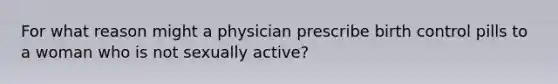 For what reason might a physician prescribe birth control pills to a woman who is not sexually active?