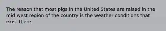 The reason that most pigs in the United States are raised in the mid-west region of the country is the weather conditions that exist there.