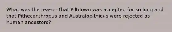 What was the reason that Piltdown was accepted for so long and that Pithecanthropus and Australopithicus were rejected as human ancestors?