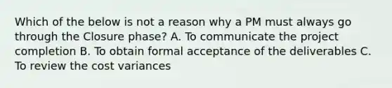 Which of the below is not a reason why a PM must always go through the Closure phase? A. To communicate the project completion B. To obtain formal acceptance of the deliverables C. To review the cost variances