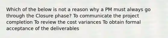 Which of the below is not a reason why a PM must always go through the Closure phase? To communicate the project completion To review the cost variances To obtain formal acceptance of the deliverables