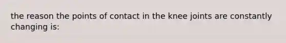 the reason the points of contact in the knee joints are constantly changing is: