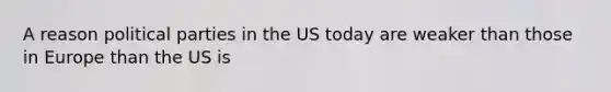A reason political parties in the US today are weaker than those in Europe than the US is