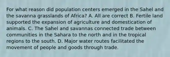 For what reason did population centers emerged in the Sahel and the savanna grasslands of Africa? A. All are correct B. Fertile land supported the expansion of agriculture and domestication of animals. C. The Sahel and savannas connected trade between communities in the Sahara to the north and in the tropical regions to the south. D. Major water routes facilitated the movement of people and goods through trade.