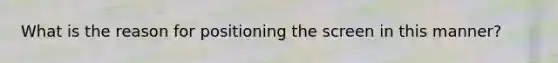 What is the reason for positioning the screen in this manner?