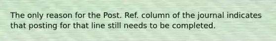 The only reason for the Post. Ref. column of the journal indicates that posting for that line still needs to be completed.