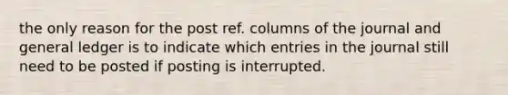 the only reason for the post ref. columns of the journal and general ledger is to indicate which entries in the journal still need to be posted if posting is interrupted.