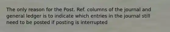 The only reason for the Post. Ref. columns of the journal and general ledger is to indicate which entries in the journal still need to be posted if posting is interrupted