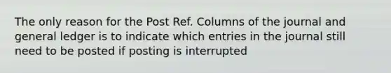 The only reason for the Post Ref. Columns of the journal and general ledger is to indicate which entries in the journal still need to be posted if posting is interrupted