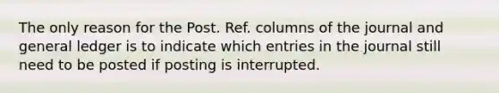 The only reason for the Post. Ref. columns of the journal and general ledger is to indicate which entries in the journal still need to be posted if posting is interrupted.