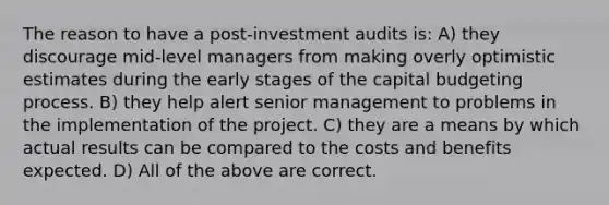 The reason to have a post-investment audits is: A) they discourage mid-level managers from making overly optimistic estimates during the early stages of the capital budgeting process. B) they help alert senior management to problems in the implementation of the project. C) they are a means by which actual results can be compared to the costs and benefits expected. D) All of the above are correct.