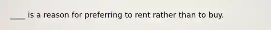 ____ is a reason for preferring to rent rather than to buy.