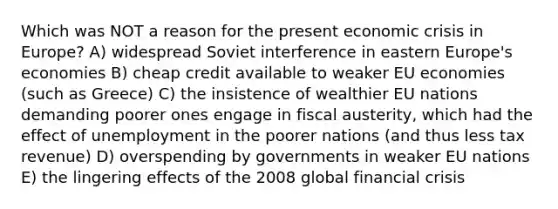 Which was NOT a reason for the present economic crisis in Europe? A) widespread Soviet interference in eastern Europe's economies B) cheap credit available to weaker EU economies (such as Greece) C) the insistence of wealthier EU nations demanding poorer ones engage in fiscal austerity, which had the effect of unemployment in the poorer nations (and thus less tax revenue) D) overspending by governments in weaker EU nations E) the lingering effects of the 2008 global financial crisis