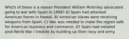 Which of these is a reason President William McKinley advocated going to war with Spain in 1898? A) Spain had attacked American forces in Hawaii. B) American slaves were receiving weapons from Spain. C) War was needed to make the region safe for American business and commerce. D) Spain had violated post-World War I treaties by building up their navy and army.