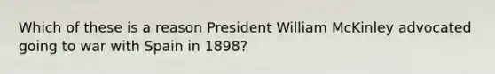 Which of these is a reason President William McKinley advocated going to war with Spain in 1898?