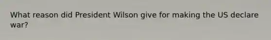 What reason did President Wilson give for making the US declare war?