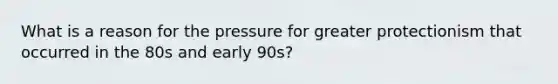 What is a reason for the pressure for greater protectionism that occurred in the 80s and early 90s?