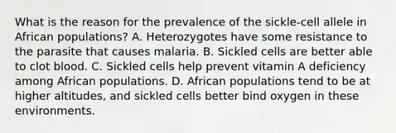 What is the reason for the prevalence of the sickle-cell allele in African populations? A. Heterozygotes have some resistance to the parasite that causes malaria. B. Sickled cells are better able to clot blood. C. Sickled cells help prevent vitamin A deficiency among African populations. D. African populations tend to be at higher altitudes, and sickled cells better bind oxygen in these environments.